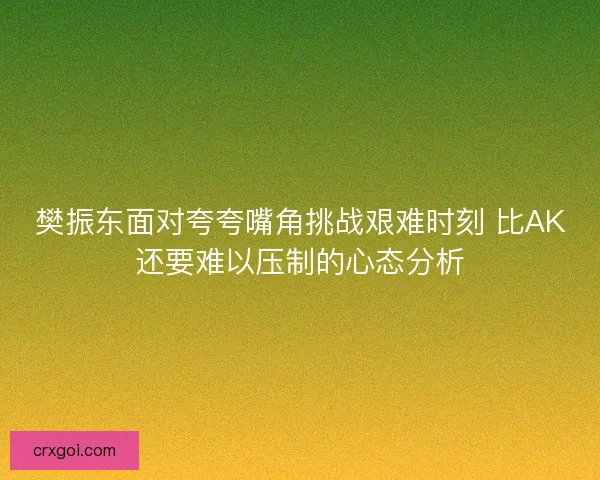樊振东面对夸夸嘴角挑战艰难时刻 比AK还要难以压制的心态分析