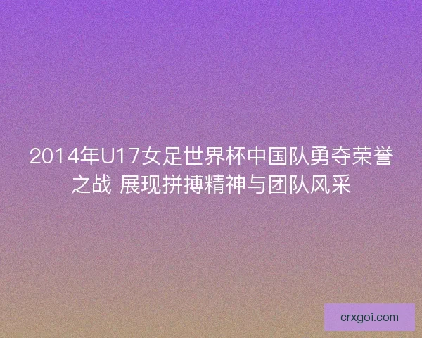 2014年U17女足世界杯中国队勇夺荣誉之战 展现拼搏精神与团队风采