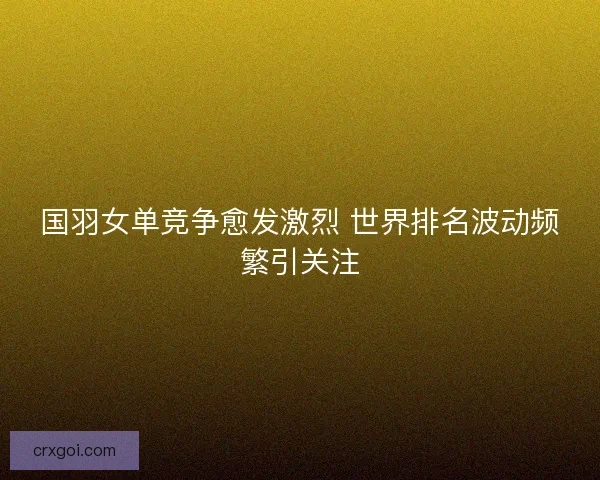 国羽女单竞争愈发激烈 世界排名波动频繁引关注