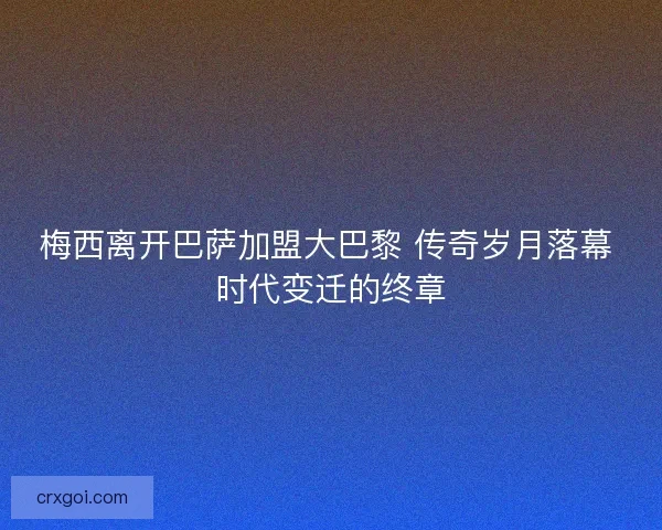梅西离开巴萨加盟大巴黎 传奇岁月落幕 时代变迁的终章