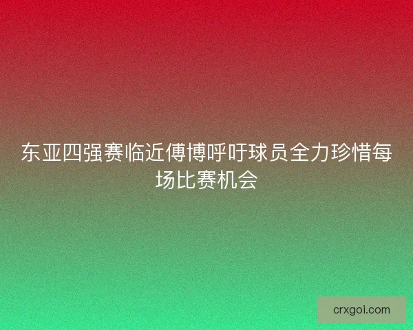 东亚四强赛临近傅博呼吁球员全力珍惜每场比赛机会