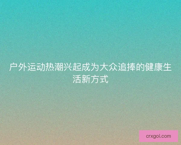户外运动热潮兴起成为大众追捧的健康生活新方式