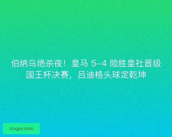 伯纳乌绝杀夜！皇马 5-4 险胜皇社晋级国王杯决赛，吕迪格头球定乾坤