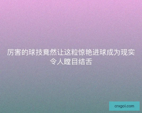 厉害的球技竟然让这粒惊艳进球成为现实令人瞠目结舌