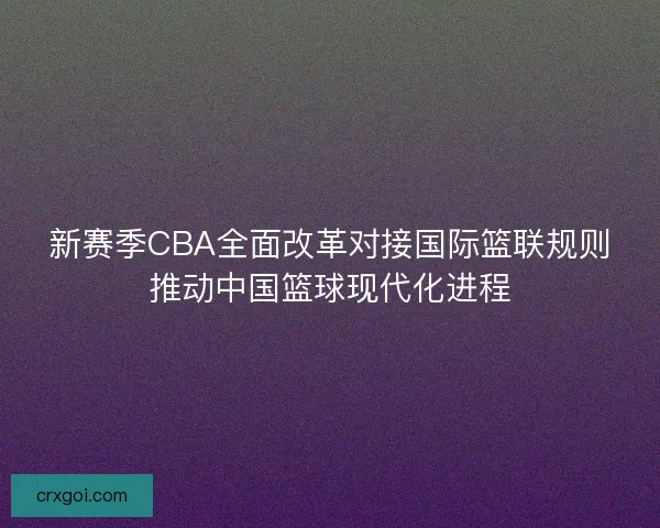 新赛季CBA全面改革对接国际篮联规则推动中国篮球现代化进程